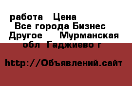 работа › Цена ­ 100 000 - Все города Бизнес » Другое   . Мурманская обл.,Гаджиево г.